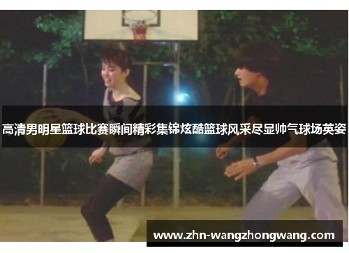 高清男明星篮球比赛瞬间精彩集锦炫酷篮球风采尽显帅气球场英姿